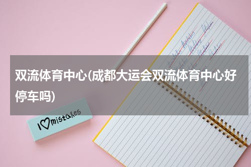 双流体育中心(成都大运会双流体育中心好停车吗)