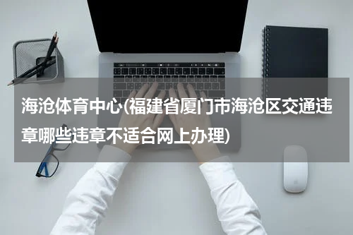 海沧体育中心(福建省厦门市海沧区交通违章哪些违章不适合网上办理)