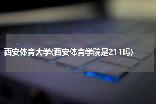 西安体育大学(西安体育学院是211吗)