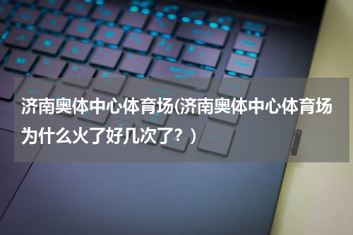 济南奥体中心体育场(济南奥体中心体育场为什么火了好几次了？)