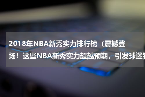 2018年NBA新秀实力排行榜（震撼登场！这些NBA新秀实力超越预期，引发球迷狂热追捧）