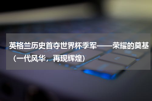 英格兰历史首夺世界杯季军——荣耀的奠基（一代风华，再现辉煌）