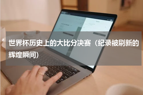 世界杯历史上的大比分决赛（纪录被刷新的辉煌瞬间）