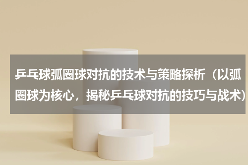 乒乓球弧圈球对抗的技术与策略探析（以弧圈球为核心，揭秘乒乓球对抗的技巧与战术）