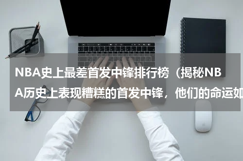 NBA史上最差首发中锋排行榜（揭秘NBA历史上表现糟糕的首发中锋，他们的命运如何？）