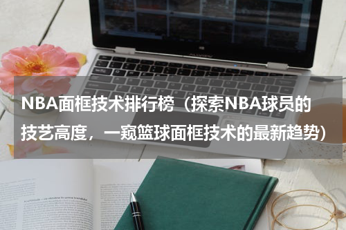 NBA面框技术排行榜（探索NBA球员的技艺高度，一窥篮球面框技术的最新趋势）