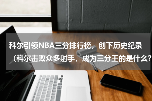 科尔引领NBA三分排行榜，创下历史纪录（科尔击败众多射手，成为三分王的是什么？）