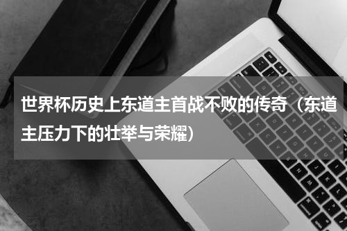 世界杯历史上东道主首战不败的传奇（东道主压力下的壮举与荣耀）