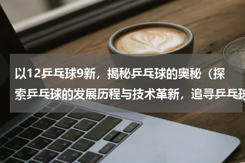 以12乒乓球9新，揭秘乒乓球的奥秘（探索乒乓球的发展历程与技术革新，追寻乒乓球的无限可能）