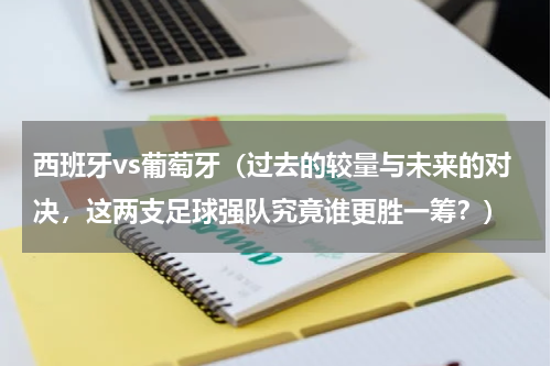 西班牙vs葡萄牙（过去的较量与未来的对决，这两支足球强队究竟谁更胜一筹？）