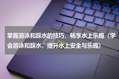 掌握游泳和踩水的技巧，畅享水上乐趣（学会游泳和踩水，提升水上安全与乐趣）