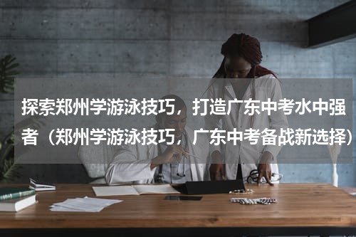 探索郑州学游泳技巧，打造广东中考水中强者（郑州学游泳技巧，广东中考备战新选择）
