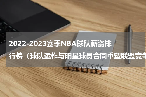 2022-2023赛季NBA球队薪资排行榜（球队运作与明星球员合同重塑联盟竞争格局）