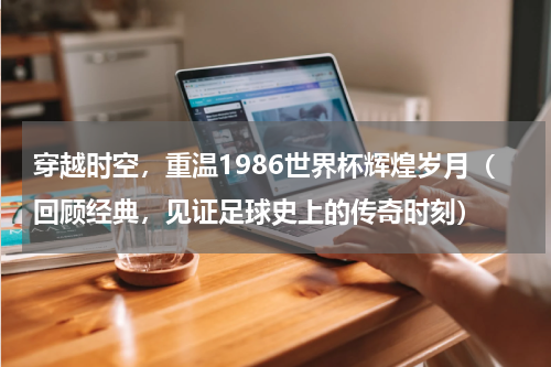 穿越时空，重温1986世界杯辉煌岁月（回顾经典，见证足球史上的传奇时刻）