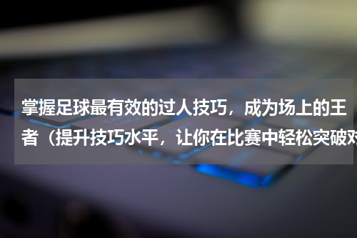 掌握足球最有效的过人技巧，成为场上的王者（提升技巧水平，让你在比赛中轻松突破对手防线）