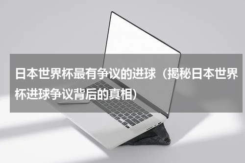 日本世界杯最有争议的进球（揭秘日本世界杯进球争议背后的真相）