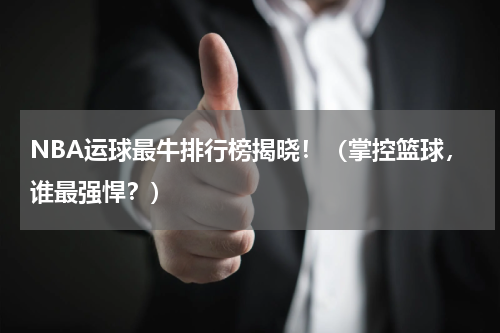 NBA运球最牛排行榜揭晓！（掌控篮球，谁最强悍？）