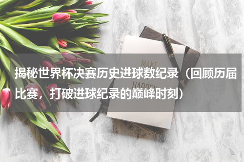 揭秘世界杯决赛历史进球数纪录（回顾历届比赛，打破进球纪录的巅峰时刻）