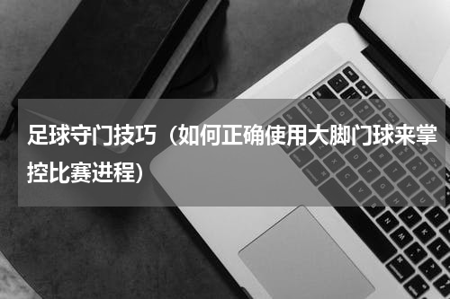 足球守门技巧（如何正确使用大脚门球来掌控比赛进程）