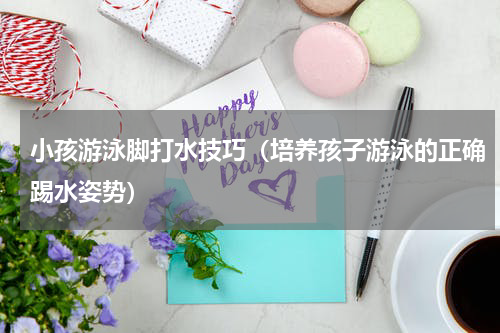 小孩游泳脚打水技巧（培养孩子游泳的正确踢水姿势）