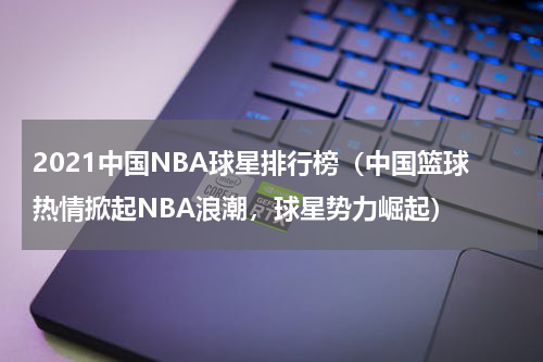 2021中国NBA球星排行榜（中国篮球热情掀起NBA浪潮，球星势力崛起）