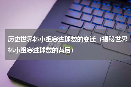 历史世界杯小组赛进球数的变迁（揭秘世界杯小组赛进球数的背后）