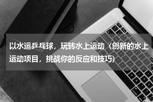 以水运乒乓球，玩转水上运动（创新的水上运动项目，挑战你的反应和技巧）