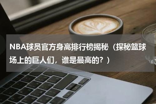 NBA球员官方身高排行榜揭秘（探秘篮球场上的巨人们，谁是最高的？）