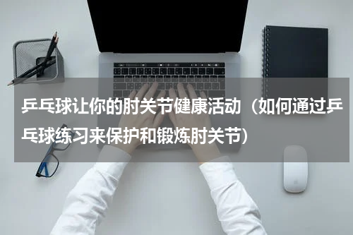 乒乓球让你的肘关节健康活动（如何通过乒乓球练习来保护和锻炼肘关节）
