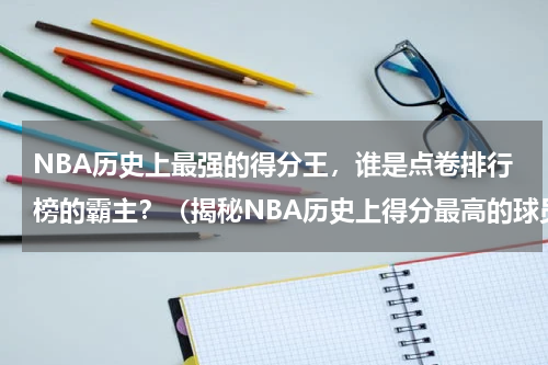 NBA历史上最强的得分王，谁是点卷排行榜的霸主？（揭秘NBA历史上得分最高的球员及他们的壮举）