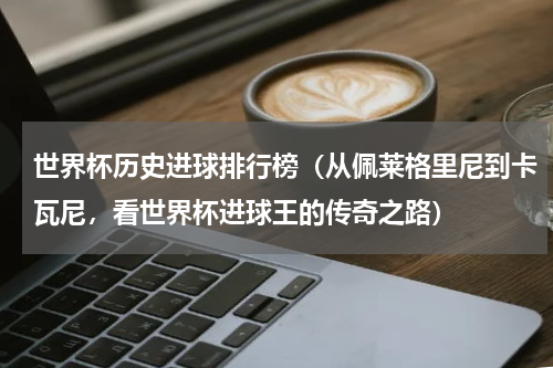 世界杯历史进球排行榜（从佩莱格里尼到卡瓦尼，看世界杯进球王的传奇之路）