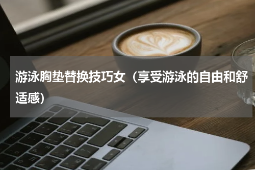 游泳胸垫替换技巧女（享受游泳的自由和舒适感）