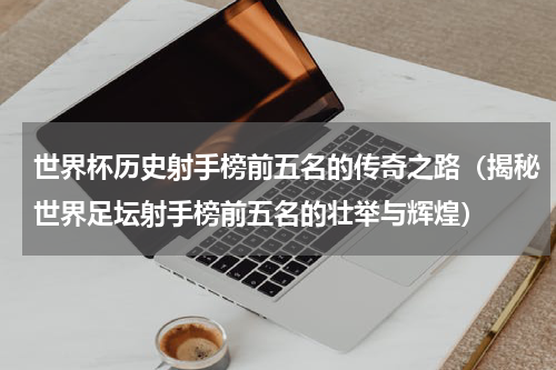 世界杯历史射手榜前五名的传奇之路（揭秘世界足坛射手榜前五名的壮举与辉煌）