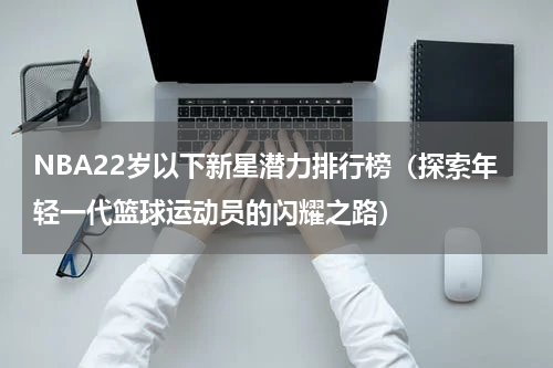 NBA22岁以下新星潜力排行榜（探索年轻一代篮球运动员的闪耀之路）