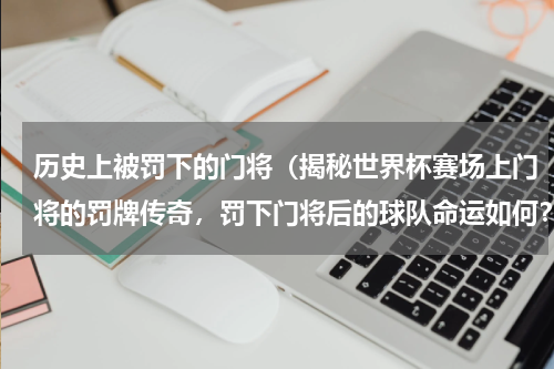 历史上被罚下的门将（揭秘世界杯赛场上门将的罚牌传奇，罚下门将后的球队命运如何？）