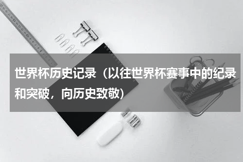 世界杯历史记录（以往世界杯赛事中的纪录和突破，向历史致敬）