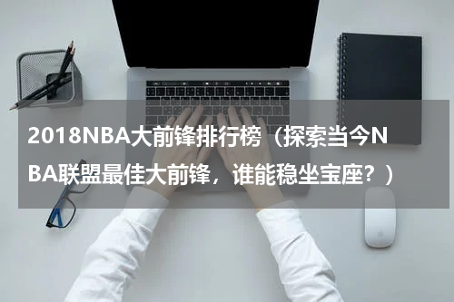 2018NBA大前锋排行榜（探索当今NBA联盟最佳大前锋，谁能稳坐宝座？）