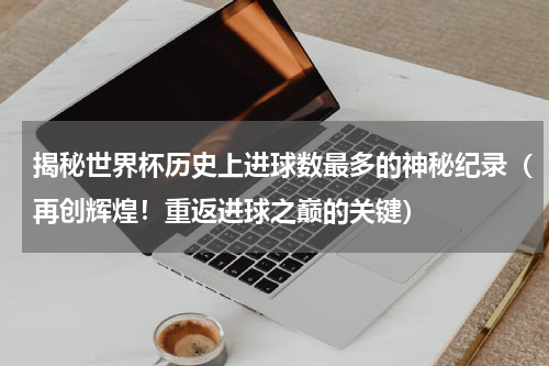 揭秘世界杯历史上进球数最多的神秘纪录（再创辉煌！重返进球之巅的关键）