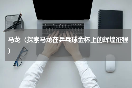 马龙（探索马龙在乒乓球金杯上的辉煌征程）