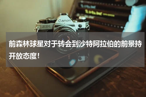 前森林球星对于转会到沙特阿拉伯的前景持开放态度！