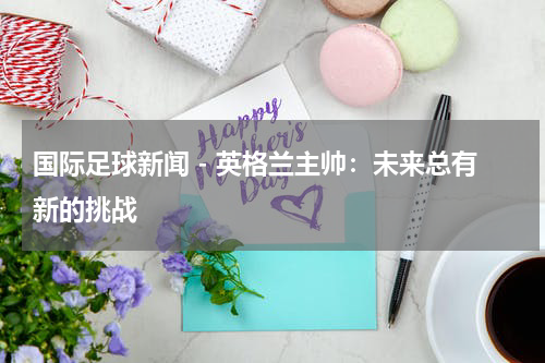 国际足球新闻 - 英格兰主帅：未来总有新的挑战
