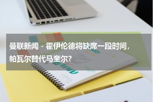 曼联新闻 - 霍伊伦德将缺席一段时间，帕瓦尔替代马奎尔？