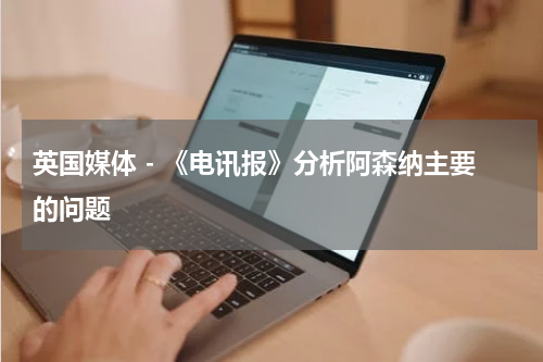 英国媒体 - 《电讯报》分析阿森纳主要的问题