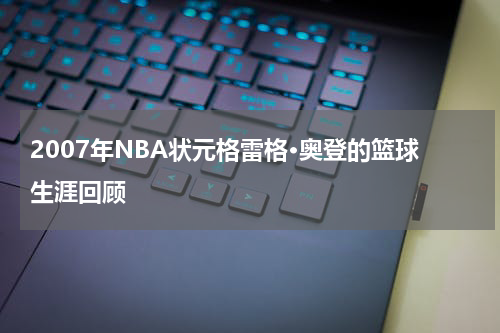 2007年NBA状元格雷格·奥登的篮球生涯回顾