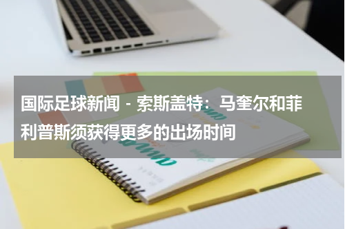 国际足球新闻 - 索斯盖特：马奎尔和菲利普斯须获得更多的出场时间