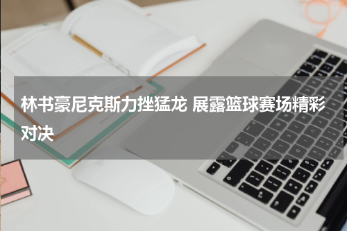 林书豪尼克斯力挫猛龙 展露篮球赛场精彩对决