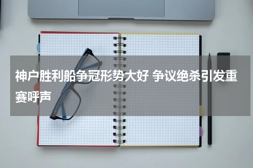 神户胜利船争冠形势大好 争议绝杀引发重赛呼声