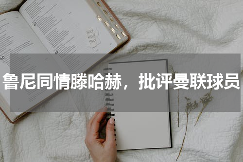 鲁尼同情滕哈赫，批评曼联球员