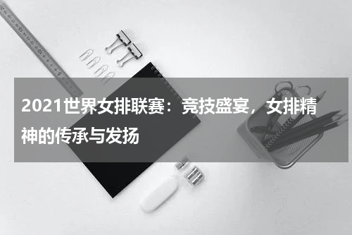 2021世界女排联赛：竞技盛宴，女排精神的传承与发扬