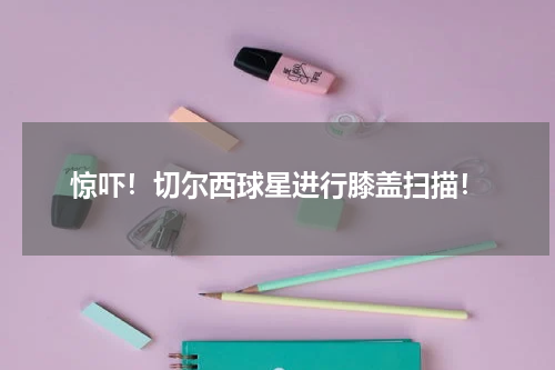 惊吓！切尔西球星进行膝盖扫描！